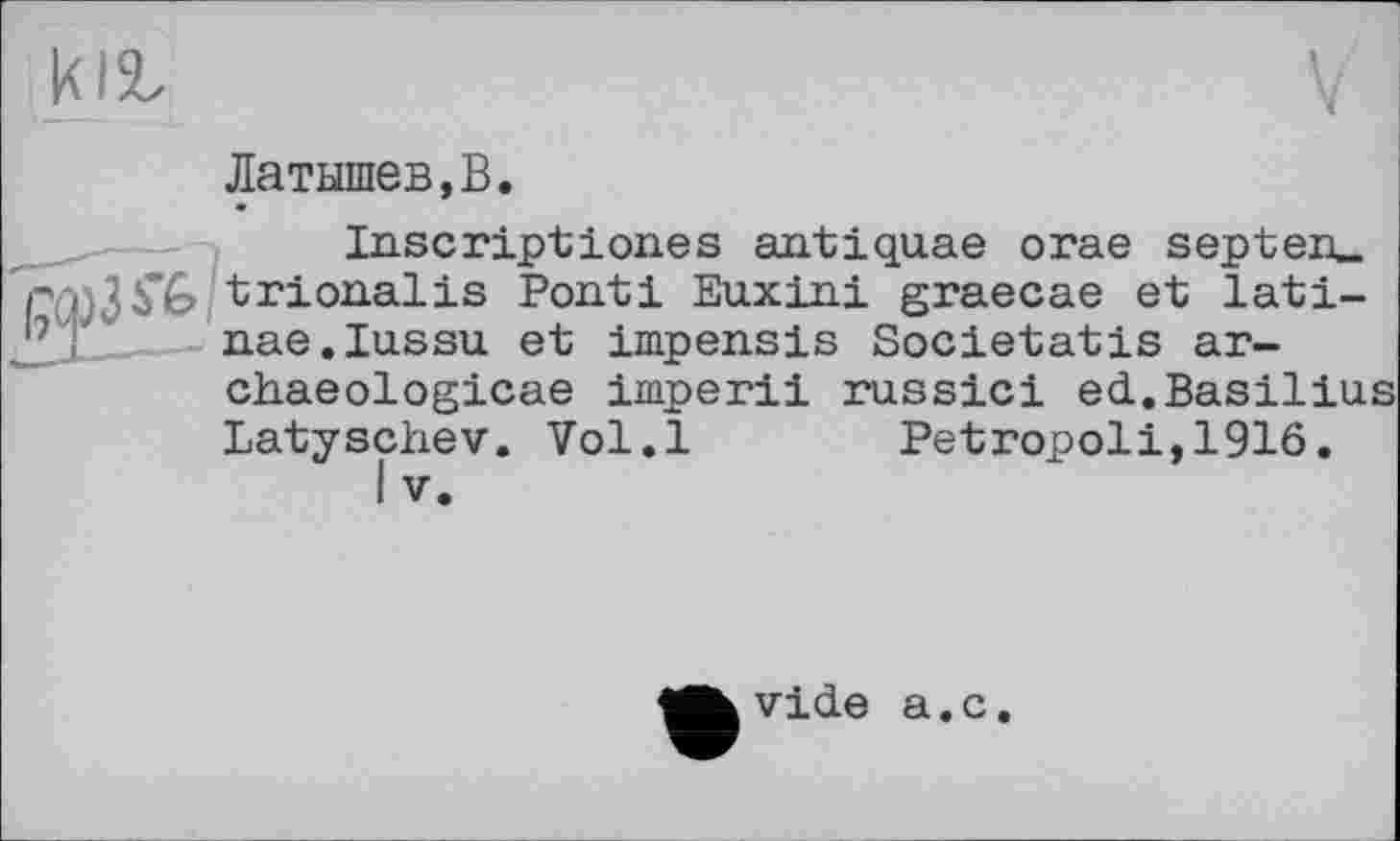 ﻿Латышев,В.
Inscriptiones antiquae orae septeru trionalis Ponti Euxini graecae et lati-nae.Iu.ssu et impensis Societatis ar-chaeologicae imperii russici ed.Basilius Latyschev. Vol.l Petropoli,1916.
I V.
vide a.c.